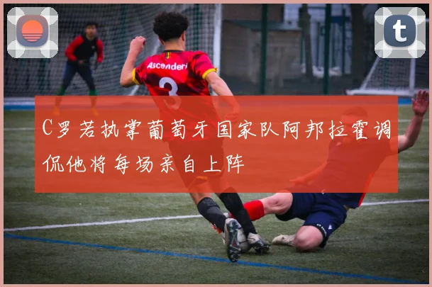 C罗若执掌葡萄牙国家队阿邦拉霍调侃他将每场亲自上阵