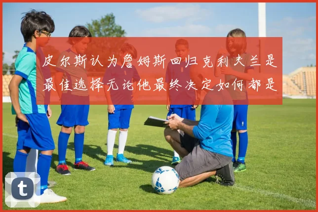 皮尔斯认为詹姆斯回归克利夫兰是最佳选择无论他最终决定如何都是合理的