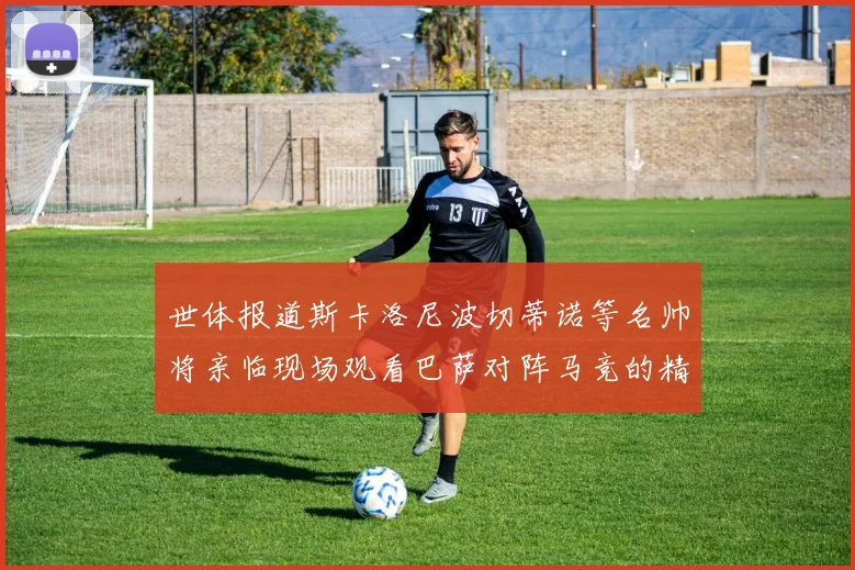 世体报道斯卡洛尼波切蒂诺等名帅将亲临现场观看巴萨对阵马竞的精彩对决