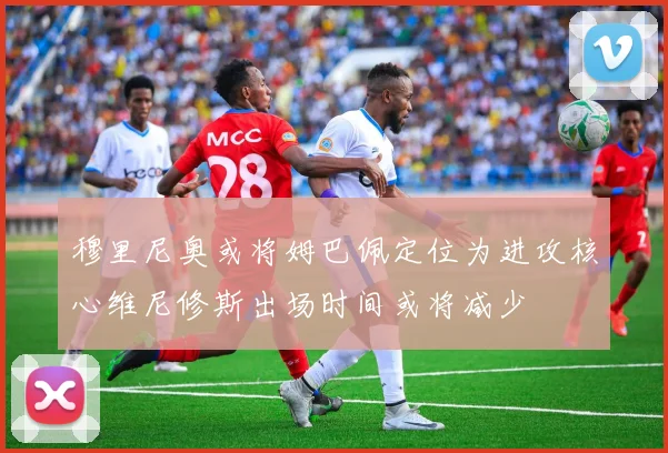 穆里尼奥或将姆巴佩定位为进攻核心维尼修斯出场时间或将减少