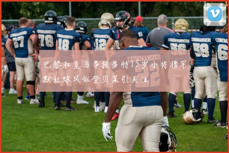 巴黎和皇马争抢多特15岁小将穆罕默杜球风似登贝莱引关注