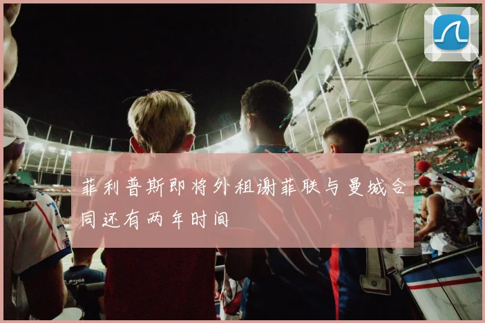 菲利普斯即将外租谢菲联与曼城合同还有两年时间