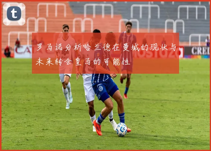 罗马诺分析哈兰德在曼城的现状与未来转会皇马的可能性