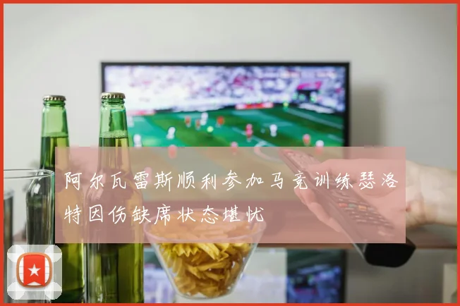 阿尔瓦雷斯顺利参加马竞训练瑟洛特因伤缺席状态堪忧