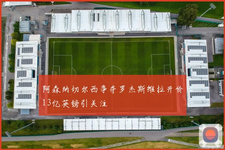 阿森纳切尔西争夺罗杰斯维拉开价13亿英镑引关注