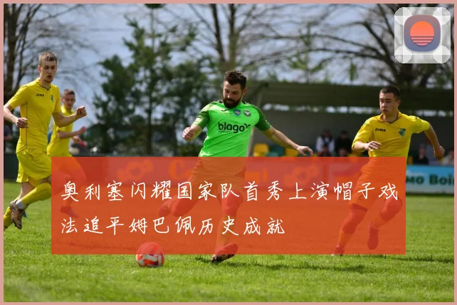 奥利塞闪耀国家队首秀上演帽子戏法追平姆巴佩历史成就