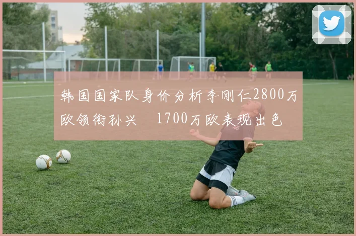 韩国国家队身价分析李刚仁2800万欧领衔孙兴慜1700万欧表现出色
