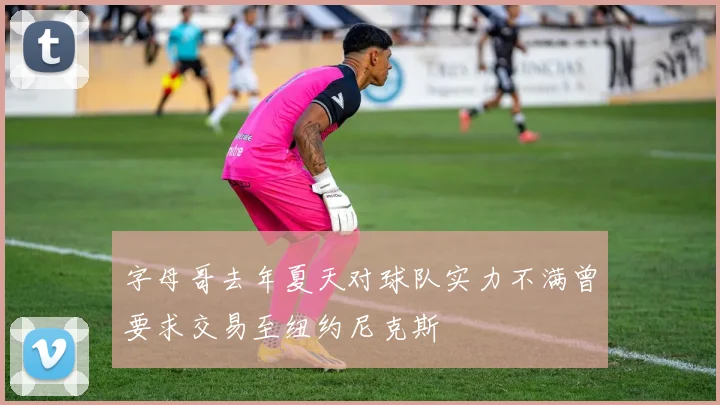 字母哥去年夏天对球队实力不满曾要求交易至纽约尼克斯