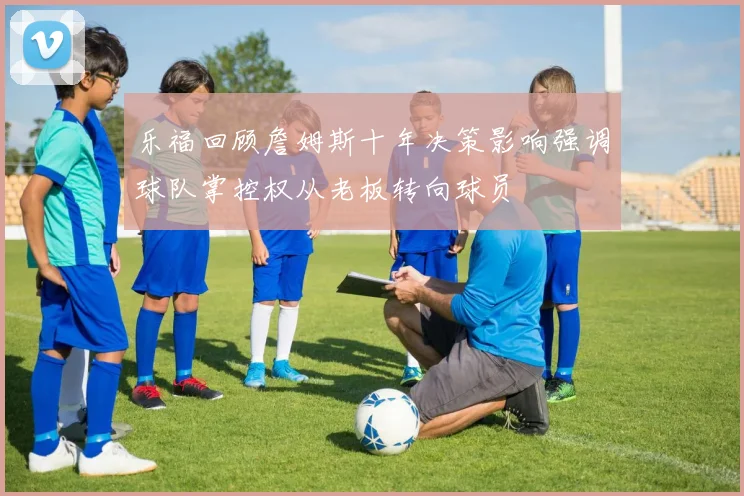 乐福回顾詹姆斯十年决策影响强调球队掌控权从老板转向球员