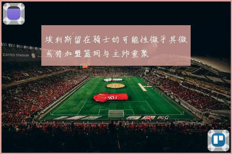 埃利斯留在骑士的可能性微乎其微或将加盟篮网与主帅重聚