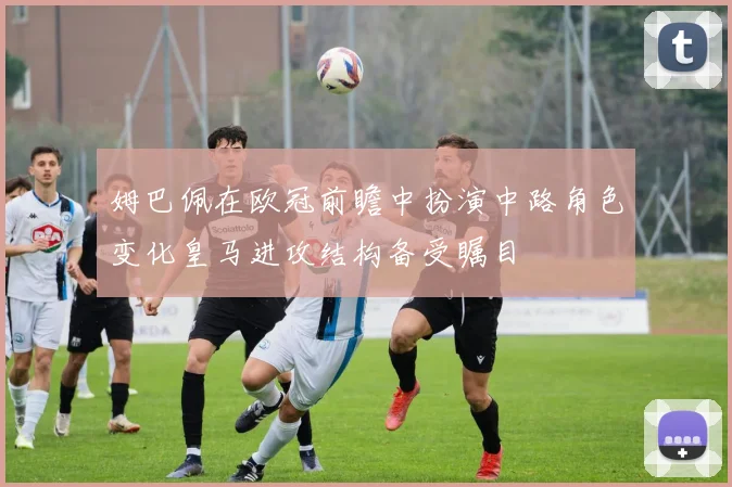 姆巴佩在欧冠前瞻中扮演中路角色变化皇马进攻结构备受瞩目