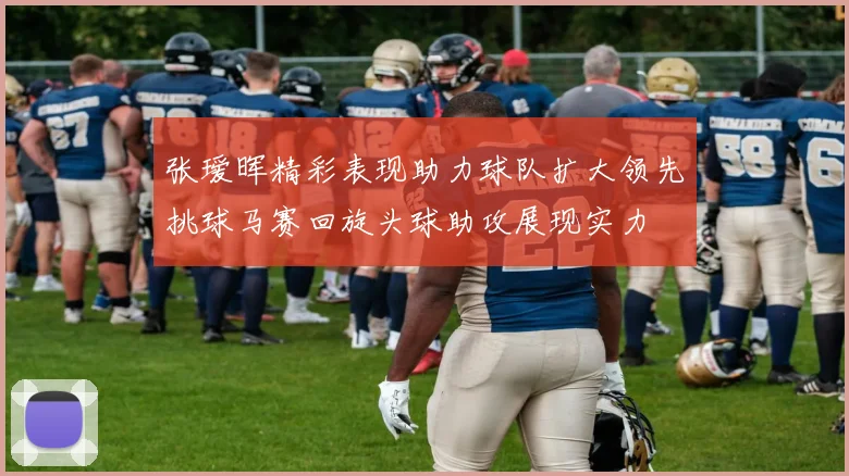 张瑷晖精彩表现助力球队扩大领先挑球马赛回旋头球助攻展现实力
