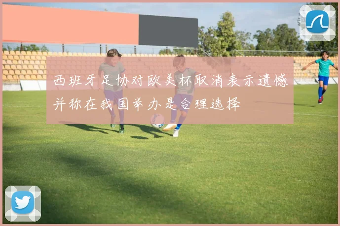 西班牙足协对欧美杯取消表示遗憾并称在我国举办是合理选择
