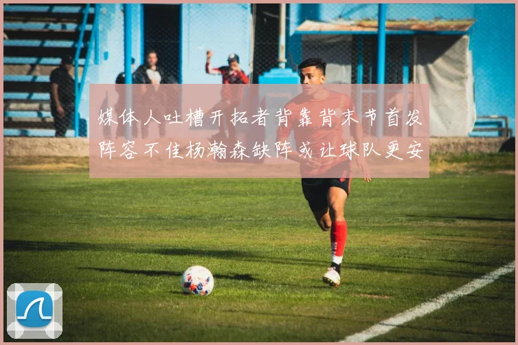 媒体人吐槽开拓者背靠背末节首发阵容不佳杨瀚森缺阵或让球队更安心