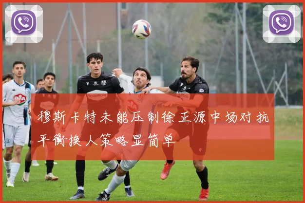 穆斯卡特未能压制徐正源中场对抗平衡换人策略显简单
