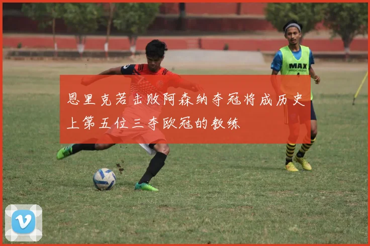 恩里克若击败阿森纳夺冠将成历史上第五位三夺欧冠的教练