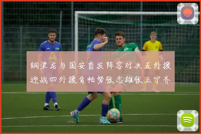 铜梁龙与国安首发阵容对决五外援迎战四外援肯帕努张志雄张玉宁齐上阵