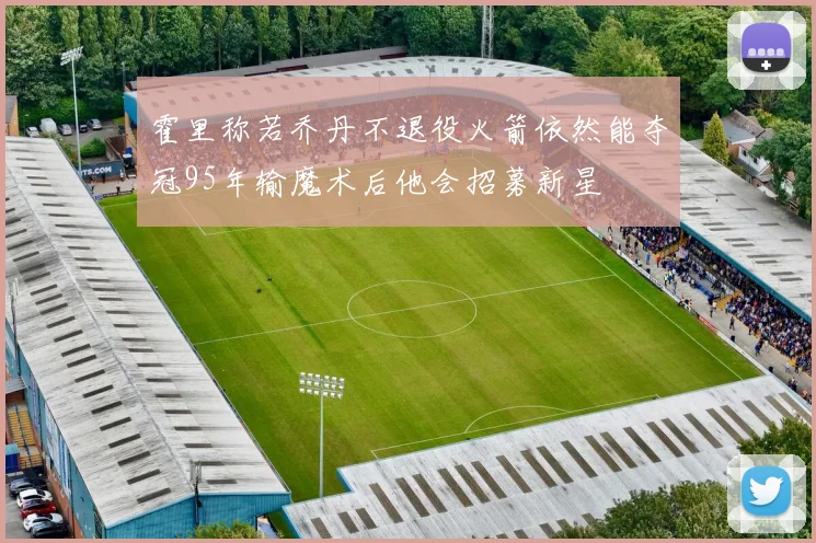 霍里称若乔丹不退役火箭依然能夺冠95年输魔术后他会招募新星