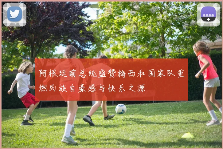 阿根廷前总统盛赞梅西和国家队重燃民族自豪感与快乐之源