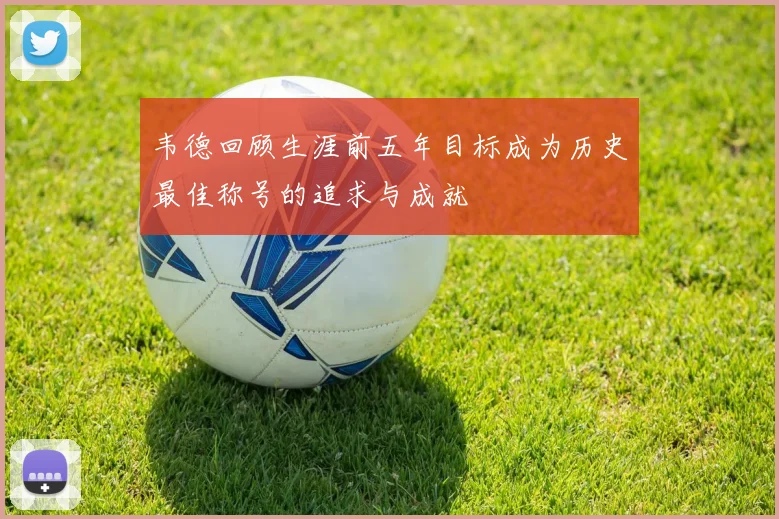 韦德回顾生涯前五年目标成为历史最佳称号的追求与成就