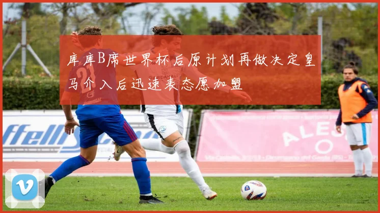 库库B席世界杯后原计划再做决定皇马介入后迅速表态愿加盟