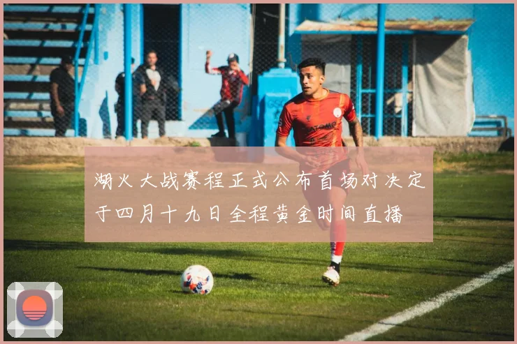 湖火大战赛程正式公布首场对决定于四月十九日全程黄金时间直播