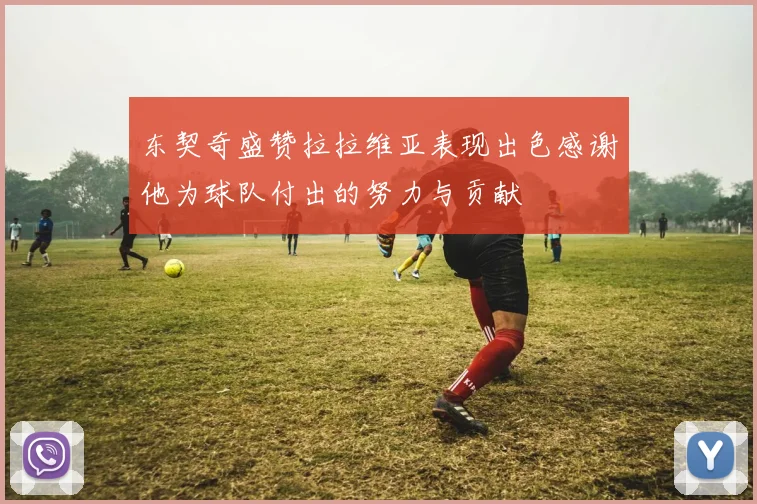 东契奇盛赞拉拉维亚表现出色感谢他为球队付出的努力与贡献