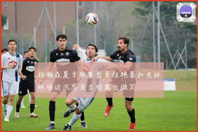 杨瀚森夏季联赛首秀惊艳暴扣克林根场边沉思莫兰特露出微笑