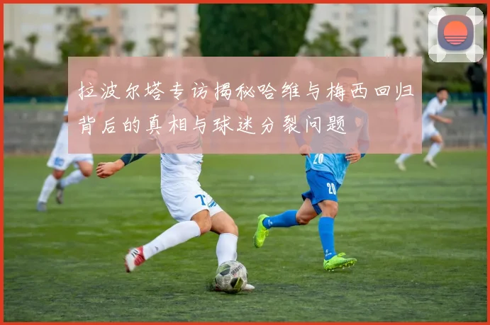 拉波尔塔专访揭秘哈维与梅西回归背后的真相与球迷分裂问题