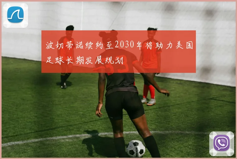 波切蒂诺续约至2030年将助力美国足球长期发展规划