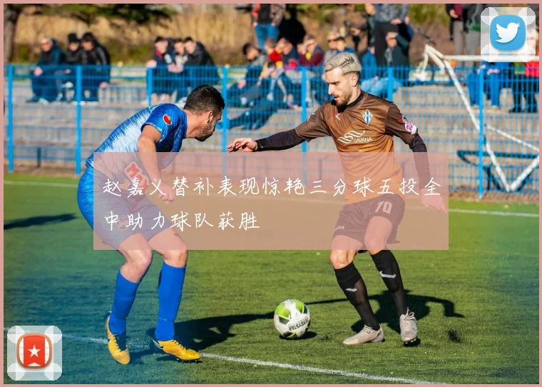 赵嘉义替补表现惊艳三分球五投全中助力球队获胜