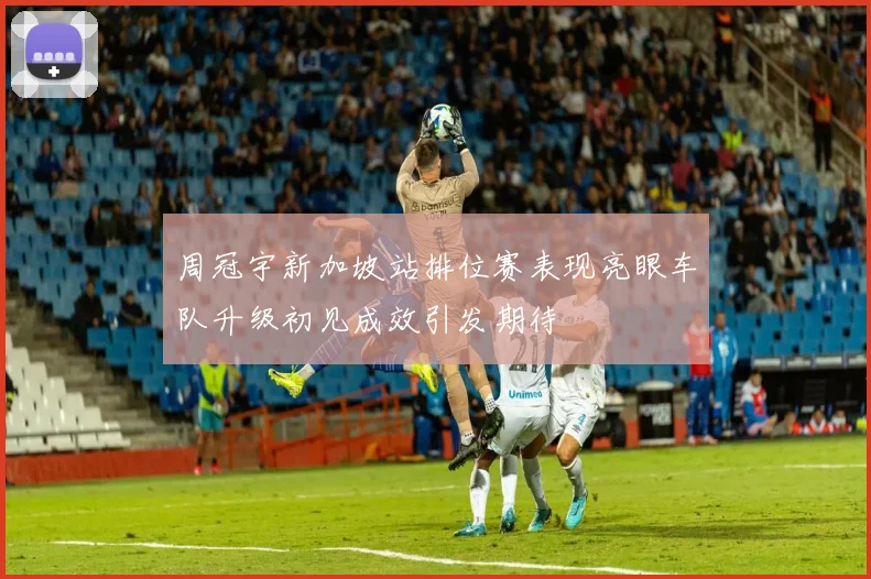 周冠宇新加坡站排位赛表现亮眼车队升级初见成效引发期待